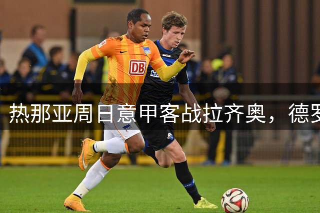 热那亚周日意甲客战拉齐奥，德罗西重返罗马对阵加图索